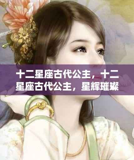 十二星座古代公主,星辉璀璨的命运交织之旅