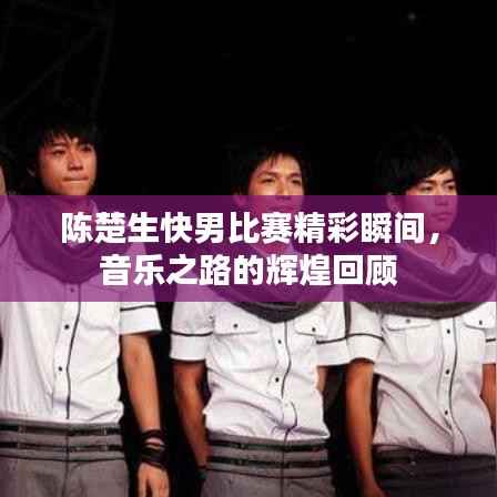 陈楚生快男比赛精彩瞬间,音乐之路的辉煌回顾